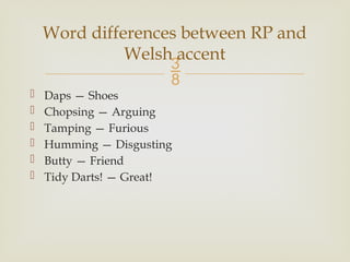 
 Daps — Shoes
 Chopsing — Arguing
 Tamping — Furious
 Humming — Disgusting
 Butty — Friend
 Tidy Darts! — Great!
Word differences between RP and
Welsh accent
 