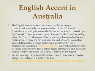
 The English accent in Australia is marked by its unique
characteristics, notably the pronunciation of the “e” sound.
Australians tend to pronounce the “e” sound as a more relaxed, open
“ay” sound. This alteration is evident in words like “pen” sounding
more like “payn.” Moreover, Australian English often adopts a non-
rhotic accent, where the “r” sound at the end of words is omitted
unless followed by a vowel in the subsequent word. This is
noticeable in words like ‘water’ or ‘burger,’ where the absence of the
‘r’ sound is distinctive. This distinct accent embodies a laid-back and
vibrant quality, reflecting the cultural nuances of the region.
 In each country, English speakers have varied names for everyday
things. For instance, a simple word like
‘cigarette’ is uniquely termed in South Africa, England, or Australia.
English Accent in
Australia
 