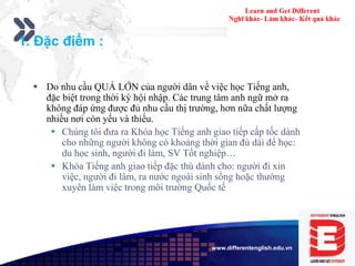 Add your company slogan
LOGOwww.differentenglish.edu.vn
1. Đặc điểm :
 Do nhu cầu QUÁ LỚN của người dân về việc học Tiếng anh,
đặc biệt trong thời kỳ hội nhập. Các trung tâm anh ngữ mở ra
không đáp ứng được đủ nhu cầu thị trường, hơn nữa chất lượng
nhiều nơi còn yếu và thiếu.
 Chúng tôi đưa ra Khóa học Tiếng anh giao tiếp cấp tốc dành
cho những người không có khoảng thời gian đủ dài để học:
du học sinh, người đi làm, SV Tốt nghiệp…
 Khóa Tiếng anh giao tiếp đặc thù dành cho: người đi xin
việc, người đi làm, ra nước ngoài sinh sống hoặc thường
xuyên làm việc trong môi trường Quốc tế
 