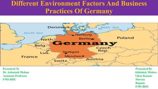 Different Environment Factors And Business
Practices Of Germany
Presented To Presented By
Dr. Ashutosh Mohan Abhishek Mishra
Assistant Professor Vikas Kumar
FMS BHU Shweta
Rupam
FMS BHU
 