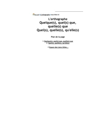 Accueil L'orthographe vous êtes ici


                   L'orthographe
    Quelque(s), quel(s) que,
          quelle(s) que
   Quel(s), quelle(s), qu'elle(s)
                       Plan de la page

           I- Quelque(s), quel(s) que, quelle(s) que
                II- Quel(s), quelle(s), qu'elle(s)

                    Espace des Liens Utiles...
 