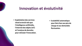 Exploitation des services
cloud avancés tels que
l'intelligence artificielle,
l'Internet des objets (IoT)
et l'analyse de données
pour stimuler l'innovation.
Scalabilité automatique
pour faire face aux pics de
charge et aux demandes
fluctuantes.
Innovation et évolutivité
 