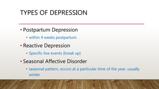 TYPES OF DEPRESSION
• Postpartum Depression
• within 4 weeks postpartum.
• Reactive Depression
• Specific live events (break up)
• Seasonal Affective Disorder
• seasonal pattern, occurs at a particular time of the year, usually
winter
 