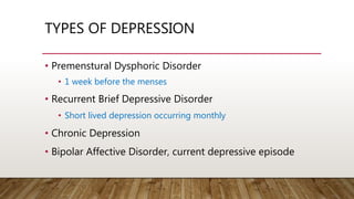 TYPES OF DEPRESSION
• Premenstural Dysphoric Disorder
• 1 week before the menses
• Recurrent Brief Depressive Disorder
• Short lived depression occurring monthly
• Chronic Depression
• Bipolar Affective Disorder, current depressive episode
 