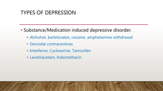 TYPES OF DEPRESSION
• Substance/Medication induced depressive disorder.
• Alchohol, barbiturates, cocaine, amphetamine withdrawal
• Steroidal contracentives
• Interferon, Cycloserine, Tamoxifen
• Levetiracetam, Indomethacin
 