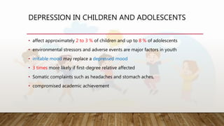 DEPRESSION IN CHILDREN AND ADOLESCENTS
• affect approximately 2 to 3 % of children and up to 8 % of adolescents
• environmental stressors and adverse events are major factors in youth
• irritable mood may replace a depressed mood
• 3 times more likely if first-degree relative affected
• Somatic complaints such as headaches and stomach aches,
• compromised academic achievement
 