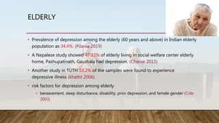 ELDERLY
• Prevalence of depression among the elderly (60 years and above) in Indian elderly
population as 34.4%. (Pilania 2019)
• A Nepalese study showed 47.33% of elderly living in social welfare center elderly
home, Pashupatinath, Gaushala had depression. (Chalise 2013)
• Another study in TUTH 53.2% of the samples were found to experience
depressive illness (khattri 2006)
• risk factors for depression among elderly
• bereavement, sleep disturbance, disability, prior depression, and female gender (Cole
2003)
 