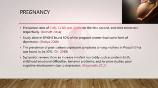 PREGNANCY
• Prevalence rates of 7.4%, 12.8% and 12.0% for the first, second, and third trimesters,
respectively. (Bennett 2004)
• Study done in BPKIHS found 50% of the pregnant women had some form of
depression. (Shakya 2008)
• The prevalence of post-partum depressive symptoms among mothers in Prasuti Griha
was found to be 30%. (Giri 2019)
• Systematic reviews show an increase in infant morbidity such as preterm birth,
childhood emotional difficulties, behavior problems, and, in some studies, poor
cognitive development due to depression. (Grigoriadis 2013)
 