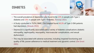 DIABETES
• The overall prevalence of depression was found to be 22% in people with Type 1
diabetes and 19% in people with Type 2 diabetes. (Farooqi 2021)
• A Study conducted in TUTH, NMC , Om hospital found 40.3% of Type 2-DM patients
had depression. (Niraula 2013)
• Depression is significantly associated with a variety of diabetes complications (diabetic
retinopathy, nephropathy, neuropathy, macrovascular complications, and sexual
dysfunction)
• This may be associated with adverse outcomes, including impaired functioning and
quality of life, poorer adherence to medical treatment and glycemic control. (De Groot
2001)
 