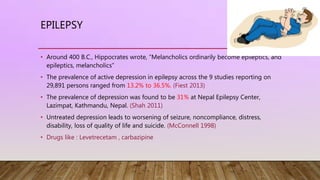 EPILEPSY
• Around 400 B.C., Hippocrates wrote, “Melancholics ordinarily become epileptics, and
epileptics, melancholics”
• The prevalence of active depression in epilepsy across the 9 studies reporting on
29,891 persons ranged from 13.2% to 36.5%. (Fiest 2013)
• The prevalence of depression was found to be 31% at Nepal Epilepsy Center,
Lazimpat, Kathmandu, Nepal. (Shah 2011)
• Untreated depression leads to worsening of seizure, noncompliance, distress,
disability, loss of quality of life and suicide. (McConnell 1998)
• Drugs like : Levetrecetam , carbazipine
 