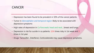 CANCER
• Depression has been found to be prevalent in 50% of the cancer patients.
• Tumor in diencephalon and temporal region likely to be associated with
depressive symptoms
• High rates of depression in Ca Pancreatic head and neck , breast and lungs.
• Depression is risk for sucide in ca patients. 12.6 times risky in 1st week and 3
times in 1st year
• Drugs: Tamoxifen , Interferon, Corticosteroids may cause depressive symptoms.
 