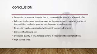 CONCLUSION
• Depression is a mental disorder that is common in the word and affects all of us.
• Reluctant to discuss or seek treatment for depression due to social stigma about
the condition, or due to ignorance of diagnosis is much common.
• Depression has been assocatied with poor treatment adherance.
• Increased health care cost
• Decreased quality of life, Increase general medical condition complications.
• High suicide rates.
 