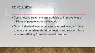 CONCLUSION
• Cost effective treatment are available to improve lives of
millions of people around the world
• On an individual, community and national level, it is time
to educate ourselves about depression and support those
who are suffering from this mental disorder.
 