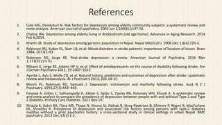 References
1. Cole MG, Dendukuri N. Risk factors for depression among elderly community subjects: a systematic review and
meta-analysis. American journal of psychiatry. 2003 Jun 1;160(6):1147-56.
2. Chalise HN. Depression among elderly living in Briddashram (old age home). Advances in Aging Research. 2014
Feb 6;2014.
3. Khattri JB. Study of depression among geriatric population in Nepal. Nepal Med Coll J. 2006 Dec 1;8(4):220-3.
4. Robinson RG, Kubos KL, Starr LB, et al: Mood disorders in stroke patients: importance of location of lesion. Brain
1984; 107:81–93
5. Robinson RG, Jorge RE. Post-stroke depression: a review. American Journal of Psychiatry. 2016 Mar
1;173(3):221-31.
6. Mikami K, Jorge RE, Adams HP Jr, et al: Effect of antidepressants on the course of disability following stroke. Am
J Geriatr Psychiatry 2011; 19:1007–1015
7. Ayerbe L, Ayis S, Wolfe CD, et al: Natural history, predictors and outcomes of depression after stroke: systematic
review and metaanalysis. Br J Psychiatry 2013; 202:14–21
8. Morris PL, Robinson RG, Samuels J. Depression, introversion and mortality following stroke. Aust N Z J
Psychiatry. 1993;27(3):443–449.
9. Farooqi A, Gillies C, Sathanapally H, Abner S, Seidu S, Davies MJ, Polonsky WH, Khunti K. A systematic review
and meta-analysis to compare the prevalence of depression between people with and without Type 1 and Type
2 diabetes. Primary Care Diabetes. 2021 Nov 19.’
10. Niraula K, Kohrt BA, Flora MS, Thapa N, Mumu SJ, Pathak R, Stray-Pedersen B, Ghimire P, Regmi B, MacFarlane
EK, Shrestha R. Prevalence of depression and associated risk factors among persons with type-2 diabetes
mellitus without a prior psychiatric history: a cross-sectional study in clinical settings in urban Nepal. BMC
psychiatry. 2013 Dec;13(1):1-2.
 