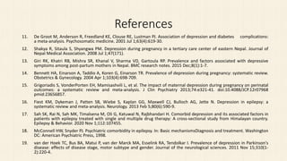 References
11. De Groot M, Anderson R, Freedland KE, Clouse RE, Lustman PJ. Association of depression and diabetes complications:
a meta-analysis. Psychosomatic medicine. 2001 Jul 1;63(4):619-30.
12. Shakya R, Sitaula S, Shyangwa PM. Depression during pregnancy in a tertiary care center of eastern Nepal. Journal of
Nepal Medical Association. 2008 Jul 1;47(171).
13. Giri RK, Khatri RB, Mishra SR, Khanal V, Sharma VD, Gartoula RP. Prevalence and factors associated with depressive
symptoms among post-partum mothers in Nepal. BMC research notes. 2015 Dec;8(1):1-7.
14. Bennett HA, Einarson A, Taddio A, Koren G, Einarson TR. Prevalence of depression during pregnancy: systematic review.
Obstetrics & Gynecology. 2004 Apr 1;103(4):698-709.
15. Grigoriadis S, VonderPorten EH, Mamisashvili L, et al. The impact of maternal depression during pregnancy on perinatal
outcomes: a systematic review and meta-analysis. J Clin Psychiatry 2013;74:e321-41. doi:10.4088/JCP.12r07968
pmid:23656857.
16. Fiest KM, Dykeman J, Patten SB, Wiebe S, Kaplan GG, Maxwell CJ, Bulloch AG, Jette N. Depression in epilepsy: a
systematic review and meta-analysis. Neurology. 2013 Feb 5;80(6):590-9.
17. Sah SK, Rai N, Sah MK, Timalsena M, Oli G, Katuwal N, Rajbhandari H. Comorbid depression and its associated factors in
patients with epilepsy treated with single and multiple drug therapy: A cross-sectional study from Himalayan country.
Epilepsy & Behavior. 2020 Nov 1;112:107455.
18. McConnell HW, Snyder PJ. Psychiatric comorbidity in epilepsy. In: Basic mechanismsDiagnosis and treatment. Washington
DC: American Psychiatric Press, 1998.
19. van der Hoek TC, Bus BA, Matui P, van der Marck MA, Esselink RA, Tendolkar I. Prevalence of depression in Parkinson's
disease: effects of disease stage, motor subtype and gender. Journal of the neurological sciences. 2011 Nov 15;310(1-
2):220-4.
 