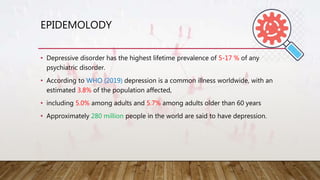 EPIDEMOLODY
• Depressive disorder has the highest lifetime prevalence of 5-17 % of any
psychiatric disorder.
• According to WHO (2019) depression is a common illness worldwide, with an
estimated 3.8% of the population affected,
• including 5.0% among adults and 5.7% among adults older than 60 years
• Approximately 280 million people in the world are said to have depression.
 