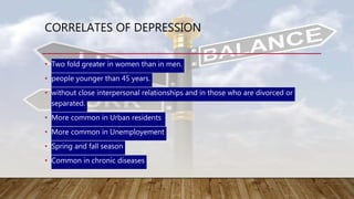 CORRELATES OF DEPRESSION
• Two fold greater in women than in men.
• people younger than 45 years.
• without close interpersonal relationships and in those who are divorced or
separated.
• More common in Urban residents
• More common in Unemployement
• Spring and fall season
• Common in chronic diseases
 