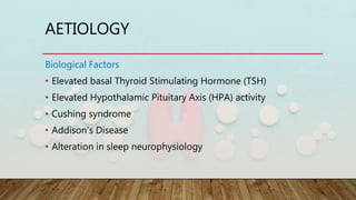 AETIOLOGY
Biological Factors
• Elevated basal Thyroid Stimulating Hormone (TSH)
• Elevated Hypothalamic Pituitary Axis (HPA) activity
• Cushing syndrome
• Addison's Disease
• Alteration in sleep neurophysiology
 