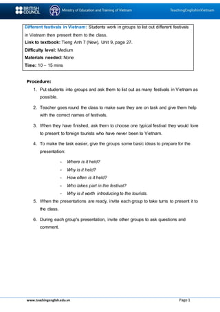 www.teachingenglish.edu.vn Page 1
Different festivals in Vietnam: Students work in groups to list out different festivals
in Vietnam then present them to the class.
Link to textbook: Tieng Anh 7 (New), Unit 9, page 27.
Difficulty level: Medium
Materials needed: None
Time: 10 – 15 mins
Procedure:
1. Put students into groups and ask them to list out as many festivals in Vietnam as
possible.
2. Teacher goes round the class to make sure they are on task and give them help
with the correct names of festivals.
3. When they have finished, ask them to choose one typical festival they would love
to present to foreign tourists who have never been to Vietnam.
4. To make the task easier, give the groups some basic ideas to prepare for the
presentation:
- Where is it held?
- Why is it held?
- How often is it held?
- Who takes part in the festival?
- Why is it worth introducing to the tourists.
5. When the presentations are ready, invite each group to take turns to present it to
the class.
6. During each group's presentation, invite other groups to ask questions and
comment.
 