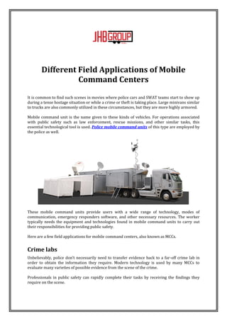 Different Field Applications of Mobile
Command Centers
It is common to find such scenes in movies where police cars and SWAT teams start to show up
during a tense hostage situation or while a crime or theft is taking place. Large minivans similar
to trucks are also commonly utilized in these circumstances, but they are more highly armored.
Mobile command unit is the name given to these kinds of vehicles. For operations associated
with public safety such as law enforcement, rescue missions, and other similar tasks, this
essential technological tool is used. Police mobile command units of this type are employed by
the police as well.
These mobile command units provide users with a wide range of technology, modes of
communication, emergency responders software, and other necessary resources. The worker
typically needs the equipment and technologies found in mobile command units to carry out
their responsibilities for providing public safety.
Here are a few field applications for mobile command centers, also known as MCCs.
Crime labs
Unbelievably, police don't necessarily need to transfer evidence back to a far-off crime lab in
order to obtain the information they require. Modern technology is used by many MCCs to
evaluate many varieties of possible evidence from the scene of the crime.
Professionals in public safety can rapidly complete their tasks by receiving the findings they
require on the scene.
 