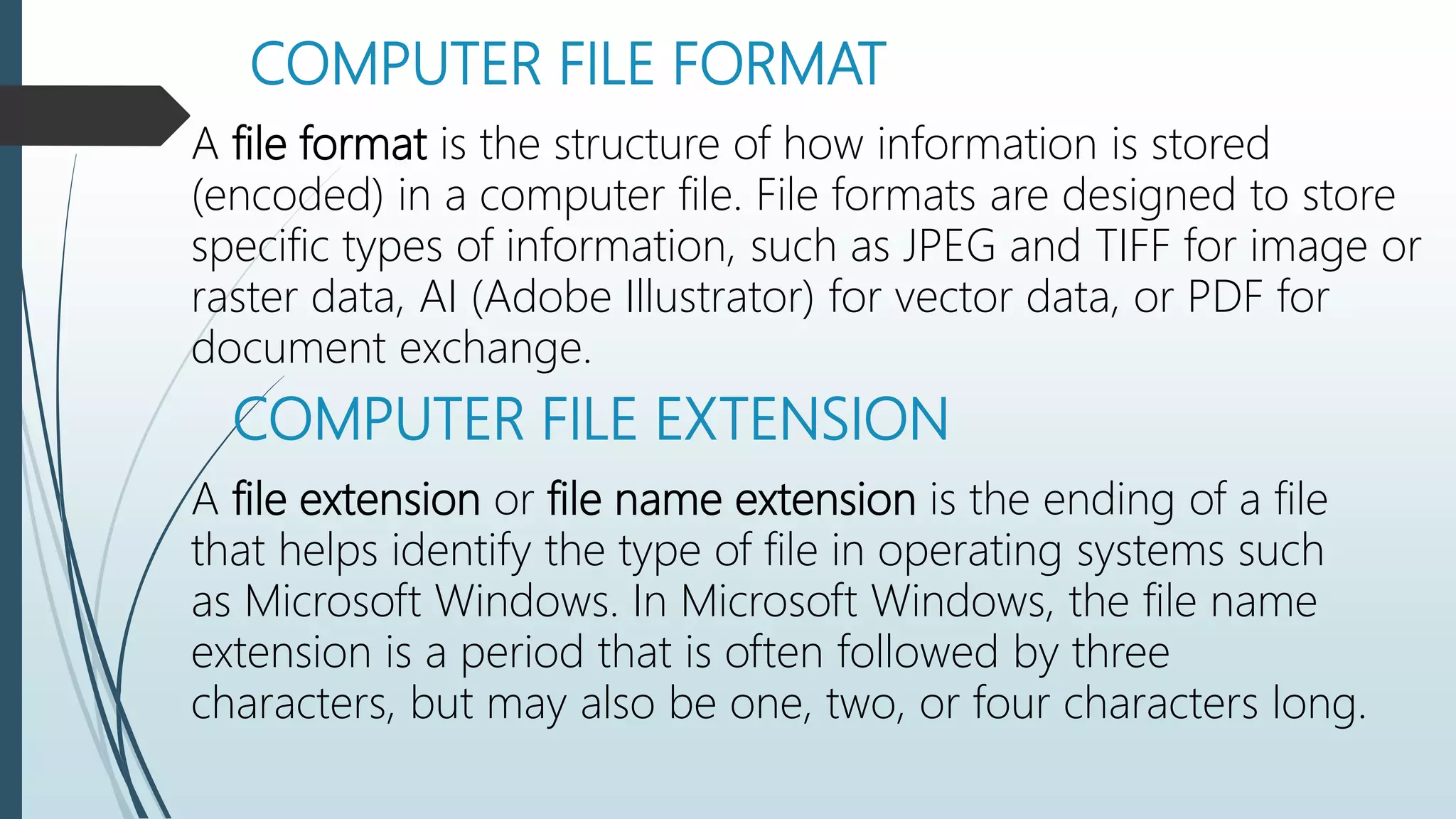 COMPUTER FILE FORMAT
A file format is the structure of how information is stored
(encoded) in a computer file. File formats are designed to store
specific types of information, such as JPEG and TIFF for image or
raster data, AI (Adobe Illustrator) for vector data, or PDF for
document exchange.
COMPUTER FILE EXTENSION
A file extension or file name extension is the ending of a file
that helps identify the type of file in operating systems such
as Microsoft Windows. In Microsoft Windows, the file name
extension is a period that is often followed by three
characters, but may also be one, two, or four characters long.
 
