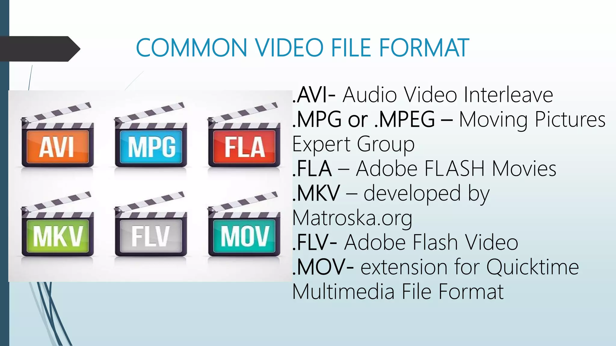 COMMON VIDEO FILE FORMAT
.AVI- Audio Video Interleave
.MPG or .MPEG – Moving Pictures
Expert Group
.FLA – Adobe FLASH Movies
.MKV – developed by
Matroska.org
.FLV- Adobe Flash Video
.MOV- extension for Quicktime
Multimedia File Format
 