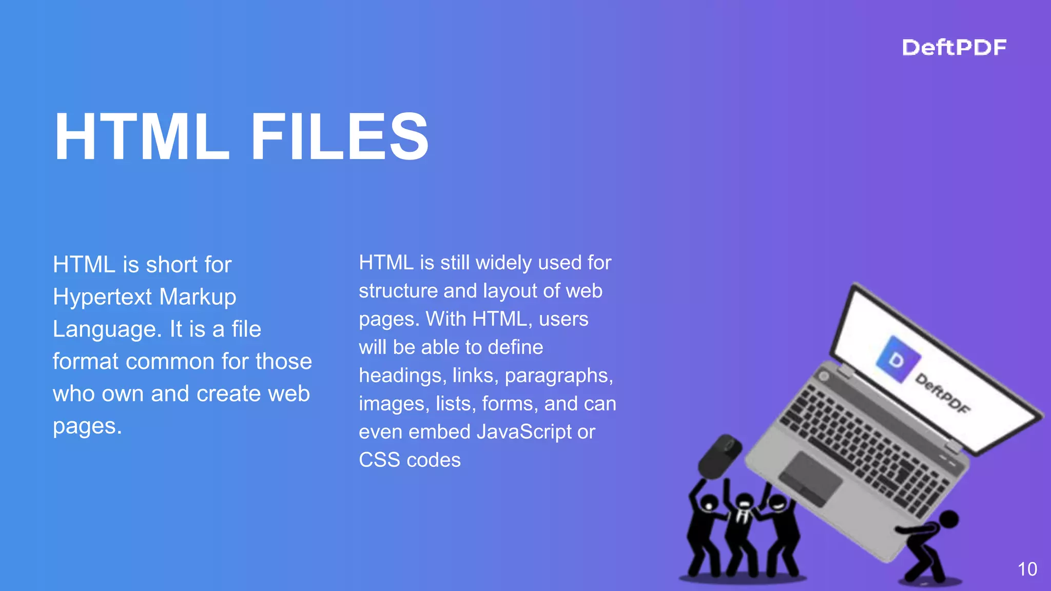 HTML FILES
HTML is short for
Hypertext Markup
Language. It is a file
format common for those
who own and create web
pages.
HTML is still widely used for
structure and layout of web
pages. With HTML, users
will be able to define
headings, links, paragraphs,
images, lists, forms, and can
even embed JavaScript or
CSS codes
10
 