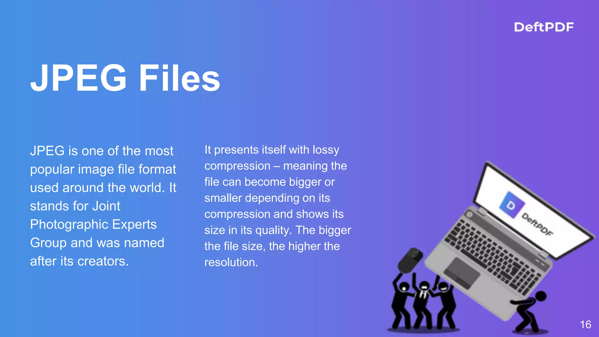 JPEG Files
JPEG is one of the most
popular image file format
used around the world. It
stands for Joint
Photographic Experts
Group and was named
after its creators.
It presents itself with lossy
compression – meaning the
file can become bigger or
smaller depending on its
compression and shows its
size in its quality. The bigger
the file size, the higher the
resolution.
16
 