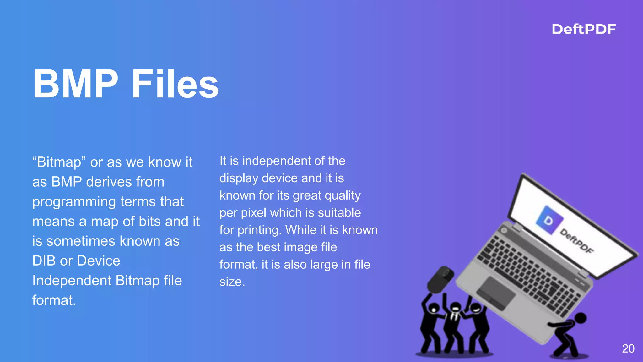 BMP Files
“Bitmap” or as we know it
as BMP derives from
programming terms that
means a map of bits and it
is sometimes known as
DIB or Device
Independent Bitmap file
format.
It is independent of the
display device and it is
known for its great quality
per pixel which is suitable
for printing. While it is known
as the best image file
format, it is also large in file
size.
20
 