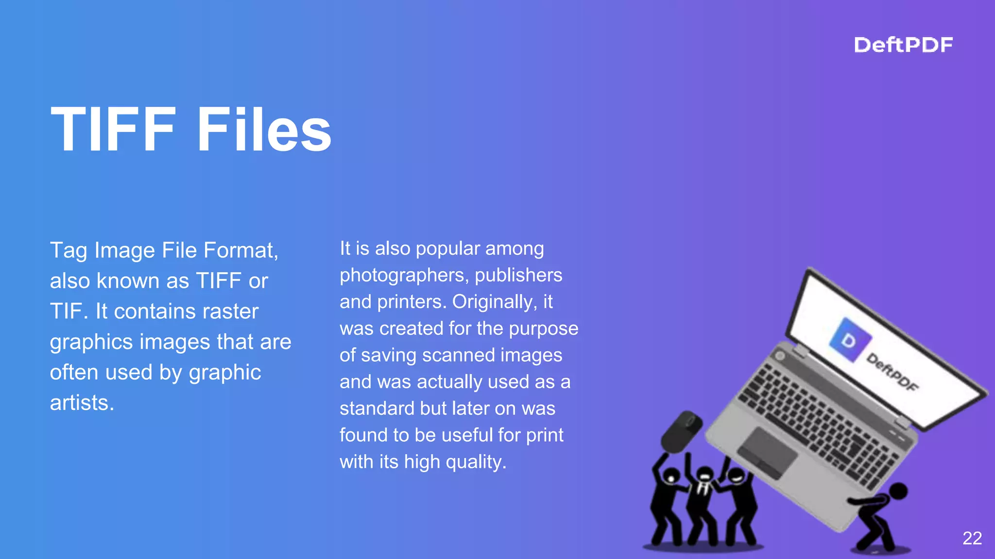 TIFF Files
Tag Image File Format,
also known as TIFF or
TIF. It contains raster
graphics images that are
often used by graphic
artists.
It is also popular among
photographers, publishers
and printers. Originally, it
was created for the purpose
of saving scanned images
and was actually used as a
standard but later on was
found to be useful for print
with its high quality.
22
 