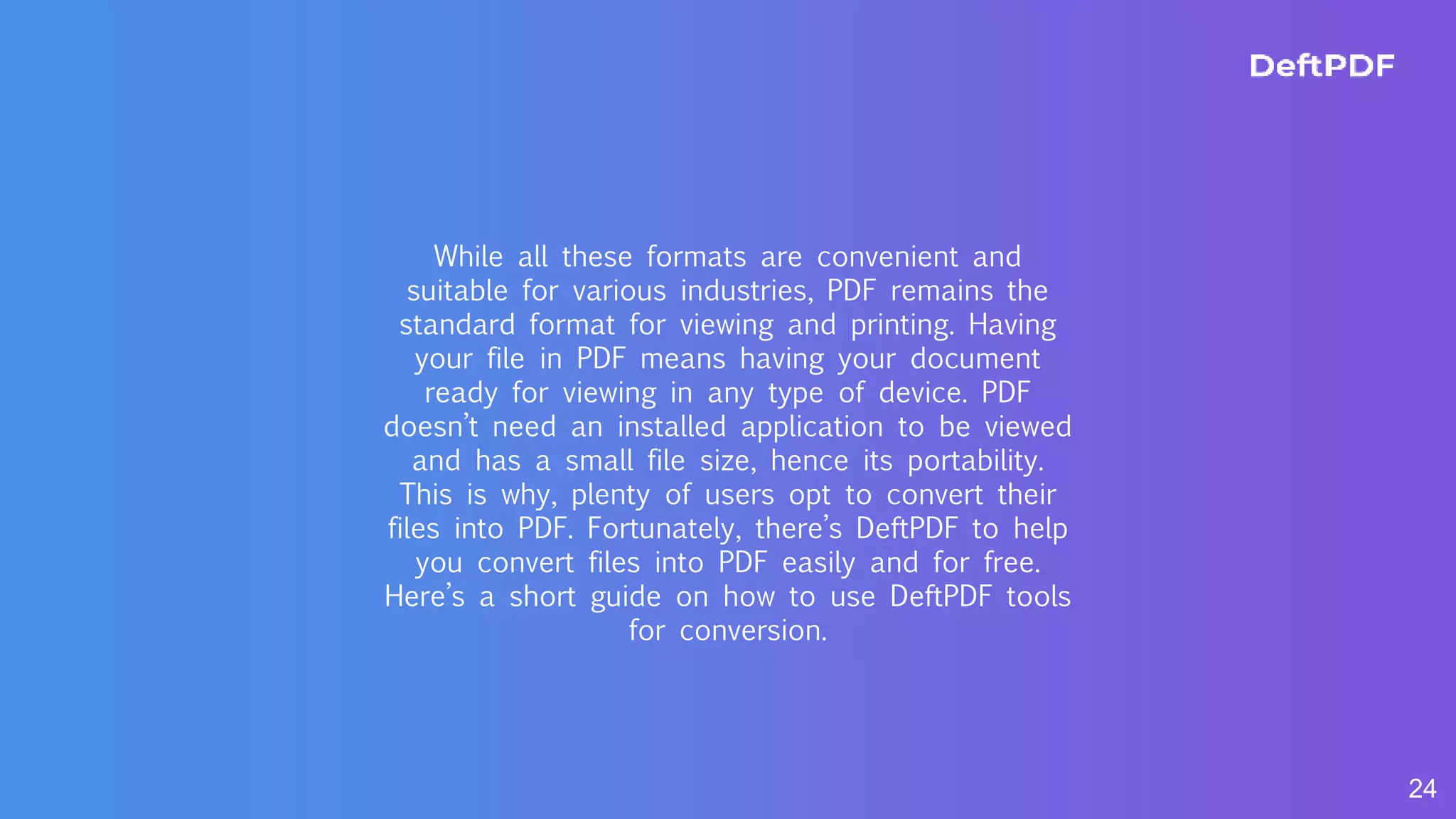 24
While all these formats are convenient and
suitable for various industries, PDF remains the
standard format for viewing and printing. Having
your file in PDF means having your document
ready for viewing in any type of device. PDF
doesn’t need an installed application to be viewed
and has a small file size, hence its portability.
This is why, plenty of users opt to convert their
files into PDF. Fortunately, there’s DeftPDF to help
you convert files into PDF easily and for free.
Here’s a short guide on how to use DeftPDF tools
for conversion.
 