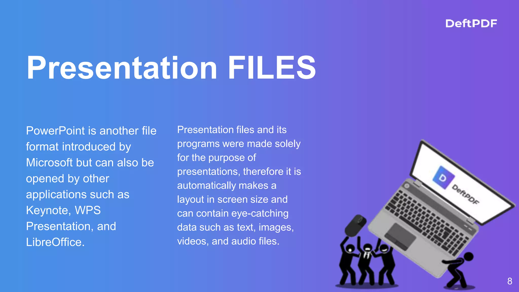 Presentation FILES
PowerPoint is another file
format introduced by
Microsoft but can also be
opened by other
applications such as
Keynote, WPS
Presentation, and
LibreOffice.
Presentation files and its
programs were made solely
for the purpose of
presentations, therefore it is
automatically makes a
layout in screen size and
can contain eye-catching
data such as text, images,
videos, and audio files.
8
 