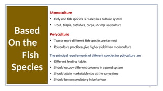 16
Based
On the
Fish
Species
Monoculture
• Only one fish species is reared in a culture system
• Trout, tilapia, catfishes, carps, shrimp Polyculture
Polyculture
• Two or more different fish species are farmed
• Polyculture practices give higher yield than monoculture
The principal requirements of different species for polyculture are
• Different feeding habits
• Should occupy different columns in a pond system
• Should attain marketable size at the same time
• Should be non predatory in behaviour
 