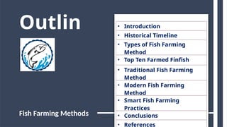 Outlin
e
• Introduction
• Historical Timeline
• Types of Fish Farming
Method
• Top Ten Farmed Finfish
• Traditional Fish Farming
Method
• Modern Fish Farming
Method
• Smart Fish Farming
Practices
• Conclusions
• References
Fish Farming Methods
 