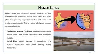 32
Khazan Lands
Khazan Lands are reclaimed coastal wetlands in Goa,
developed from mangrove forests using dykes and sluice
gates. They primarily support aquaculture and some paddy
farming, managing water flow to control salinity and promote
sustainable land use.
• Reclaimed Coastal Wetlands: Managed using dykes,
sluice gates, and canals, reclaimed from mangrove
forests.
• Initial Use: Initially focused on agriculture; now
support aquaculture with paddy farming during
monsoons.
 