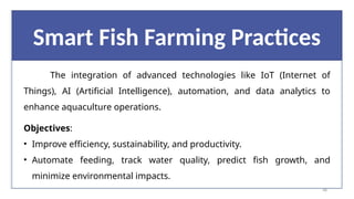 48
Smart Fish Farming Practices
The integration of advanced technologies like IoT (Internet of
Things), AI (Artificial Intelligence), automation, and data analytics to
enhance aquaculture operations.
Objectives:
• Improve efficiency, sustainability, and productivity.
• Automate feeding, track water quality, predict fish growth, and
minimize environmental impacts.
 