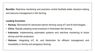 49
Benefits: Real-time monitoring and precision control facilitate better decision-making
and resource management in fish farming.
Leading Countries:
• Norway: Renowned for advanced salmon farming using IoT and AI technologies.
• China: Rapidly adopting smart practices in freshwater fish farming.
• Indonesia: Implementing automated systems and real-time monitoring to boost
shrimp and fish production.
• Vietnam: Integrating IoT, AI, and blockchain for efficient management and
traceability in shrimp and pangasius farming.
 
