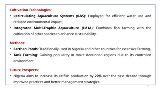 Cultivation Technologies:
• Recirculating Aquaculture Systems (RAS): Employed for efficient water use and
reduced environmental impact​
(
• Integrated Multi-Trophic Aquaculture (IMTA): Combines fish farming with the
cultivation of other species to enhance sustainability​
.
Methods:
• Earthen Ponds: Traditionally used in Nigeria and other countries for extensive farming​
.
• Tank Farming: Gaining popularity in more developed regions due to its controlled
environment​
.
Future Prospects:
• Nigeria aims to increase its catfish production by 20% over the next decade through
improved practices and better management strategies​
.
55
 