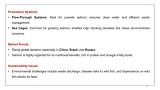 Production Systems:
• Flow-Through Systems: Ideal for juvenile salmon; ensures clean water and efficient waste
management.
• Sea Cages: Common for growing salmon; enables high stocking densities but raises environmental
concerns.
Market Trends:
• Rising global demand, especially in China, Brazil, and Russia.
• Salmon is highly regarded for its nutritional benefits, rich in protein and omega-3 fatty acids.
Sustainability Issues:
• Environmental challenges include waste discharge, disease risks to wild fish, and dependence on wild
fish stocks for feed.
59
 