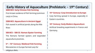 6
Early History of Aquaculture (Prehistoric – 19th
Century)
4000 BCE: Early Chinese Fish Farming
First known evidence of fish farming (common
carp) in China.
2500 BCE: Aquaculture in Ancient Egypt
Fish reared in artificial ponds along the Nile
River.
500 BCE – 500 CE: Roman Oyster Farming
The Romans farmed oysters and expanded
aquaculture practices.
5th
– 15th
Century: Medieval Fish Farming
Monasteries in Europe farmed carp for
religious diets.
15th
Century: Carp Introduction to Europe
Carp farming spread in Europe, especially in
Eastern countries.
18th
Century: Early Modern Aquaculture
Artificial breeding experiments in France and
Germany.
 