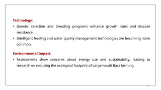Technology:
• Genetic selection and breeding programs enhance growth rates and disease
resistance.
• Intelligent feeding and water quality management technologies are becoming more
common.
Environmental Impact:
• Assessments show concerns about energy use and sustainability, leading to
research on reducing the ecological footprint of Largemouth Bass farming​
63
 