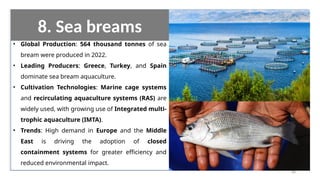 8. Sea breams
• Global Production: 564 thousand tonnes of sea
bream were produced in 2022.
• Leading Producers: Greece, Turkey, and Spain
dominate sea bream aquaculture.
• Cultivation Technologies: Marine cage systems
and recirculating aquaculture systems (RAS) are
widely used, with growing use of Integrated multi-
trophic aquaculture (IMTA).
• Trends: High demand in Europe and the Middle
East is driving the adoption of closed
containment systems for greater efficiency and
reduced environmental impact.
66
 