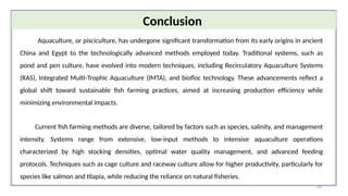 69
Conclusion
Aquaculture, or pisciculture, has undergone significant transformation from its early origins in ancient
China and Egypt to the technologically advanced methods employed today. Traditional systems, such as
pond and pen culture, have evolved into modern techniques, including Recirculatory Aquaculture Systems
(RAS), Integrated Multi-Trophic Aquaculture (IMTA), and biofloc technology. These advancements reflect a
global shift toward sustainable fish farming practices, aimed at increasing production efficiency while
minimizing environmental impacts.
Current fish farming methods are diverse, tailored by factors such as species, salinity, and management
intensity. Systems range from extensive, low-input methods to intensive aquaculture operations
characterized by high stocking densities, optimal water quality management, and advanced feeding
protocols. Techniques such as cage culture and raceway culture allow for higher productivity, particularly for
species like salmon and tilapia, while reducing the reliance on natural fisheries.
 