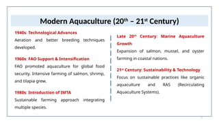 7
Modern Aquaculture (20th
– 21st
Century)
1940s: Technological Advances
Aeration and better breeding techniques
developed.
1960s: FAO Support & Intensification
FAO promoted aquaculture for global food
security. Intensive farming of salmon, shrimp,
and tilapia grew.
1980s: Introduction of IMTA
Sustainable farming approach integrating
multiple species.
Late 20th
Century: Marine Aquaculture
Growth
Expansion of salmon, mussel, and oyster
farming in coastal nations.
21st
Century: Sustainability & Technology
Focus on sustainable practices like organic
aquaculture and RAS (Recirculating
Aquaculture Systems).
 
