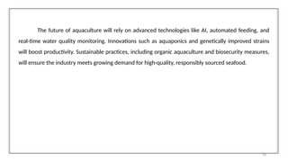 70
The future of aquaculture will rely on advanced technologies like AI, automated feeding, and
real-time water quality monitoring. Innovations such as aquaponics and genetically improved strains
will boost productivity. Sustainable practices, including organic aquaculture and biosecurity measures,
will ensure the industry meets growing demand for high-quality, responsibly sourced seafood.
 
