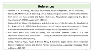 71
References
• Immons, M. B., & Ebeling, J. M. (2013). Recirculating Aquaculture (3rd ed.). Ithaca Publishing.
• Badiola, M., Mendiola, D., & Bostock, J. (2012). Recirculating aquaculture systems (RAS) analysis:
Main issues on management and future challenges. Aquacultural Engineering, 51, 26-35.
https://doi.org/10.1016/j.aquaeng.2012.07.004
• Martins, C. I. M., Eding, E. H., Verdegem, M. C. J., Heinsbroek, L. T. N., Schneider, O., Blancheton, J.
P., ... & Verreth, J. A. J. (2010). New developments in recirculating aquaculture systems in Europe:
A perspective on environmental sustainability. Aquacultural Engineering, 43(3), 83-93.
• MSD Animal Health. (n.d.). Classic fry farming. MSD Aquaculture. Retrieved October 7, 2024, from
https://www.msdaquaculture.com/classic-fry farming/#:~:text=Classic%20fry%20farming%20is%20also,well
%2Dknown%20for%20fish%20farming.
• Sahoo, Prabir & Payra, Pijush & Duyari, Malay & Samanta, Sagar. (2023). Basic Comparison
between Traditional Farming and Modern Farming in Aquaculture. Aquaculture Practices, Akinik
publication, 227-242.
 