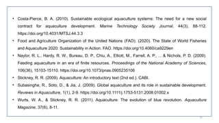 72
• Costa-Pierce, B. A. (2010). Sustainable ecological aquaculture systems: The need for a new social
contract for aquaculture development. Marine Technology Society Journal, 44(3), 88-112.
https://doi.org/10.4031/MTSJ.44.3.3
• Food and Agriculture Organization of the United Nations (FAO). (2020). The State of World Fisheries
and Aquaculture 2020: Sustainability in Action. FAO. https://doi.org/10.4060/ca9229en
• Naylor, R. L., Hardy, R. W., Bureau, D. P., Chiu, A., Elliott, M., Farrell, A. P., ... & Nichols, P. D. (2009).
Feeding aquaculture in an era of finite resources. Proceedings of the National Academy of Sciences,
106(36), 15103-15110. https://doi.org/10.1073/pnas.0905235106
• Stickney, R. R. (2009). Aquaculture: An introductory text (2nd ed.). CABI.
• Subasinghe, R., Soto, D., & Jia, J. (2009). Global aquaculture and its role in sustainable development.
Reviews in Aquaculture, 1(1), 2-9. https://doi.org/10.1111/j.1753-5131.2008.01002.x
• Wurts, W. A., & Stickney, R. R. (2011). Aquaculture: The evolution of blue revolution. Aquaculture
Magazine, 37(6), 8-11.
 