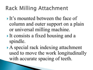 It’s mounted between the face of column and outer support on a plain or universal milling machine.It consists a fixed housing and a spindle.A special rack indexing attachment used to move the work longitudinally with accurate spacing of teeth. Rack Milling Attachment