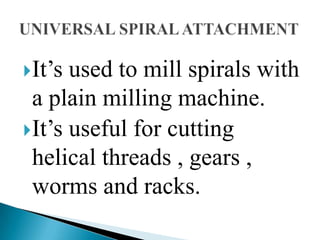 It’s used to mill spirals with a plain milling machine.It’s useful for cutting helical threads , gears , worms and racks.UNIVERSAL SPIRAL ATTACHMENT
