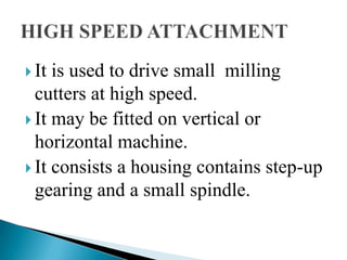 It is used to drive small  milling cutters at high speed.It may be fitted on vertical or horizontal machine.It consists a housing contains step-up gearing and a small spindle.HIGH SPEED ATTACHMENT